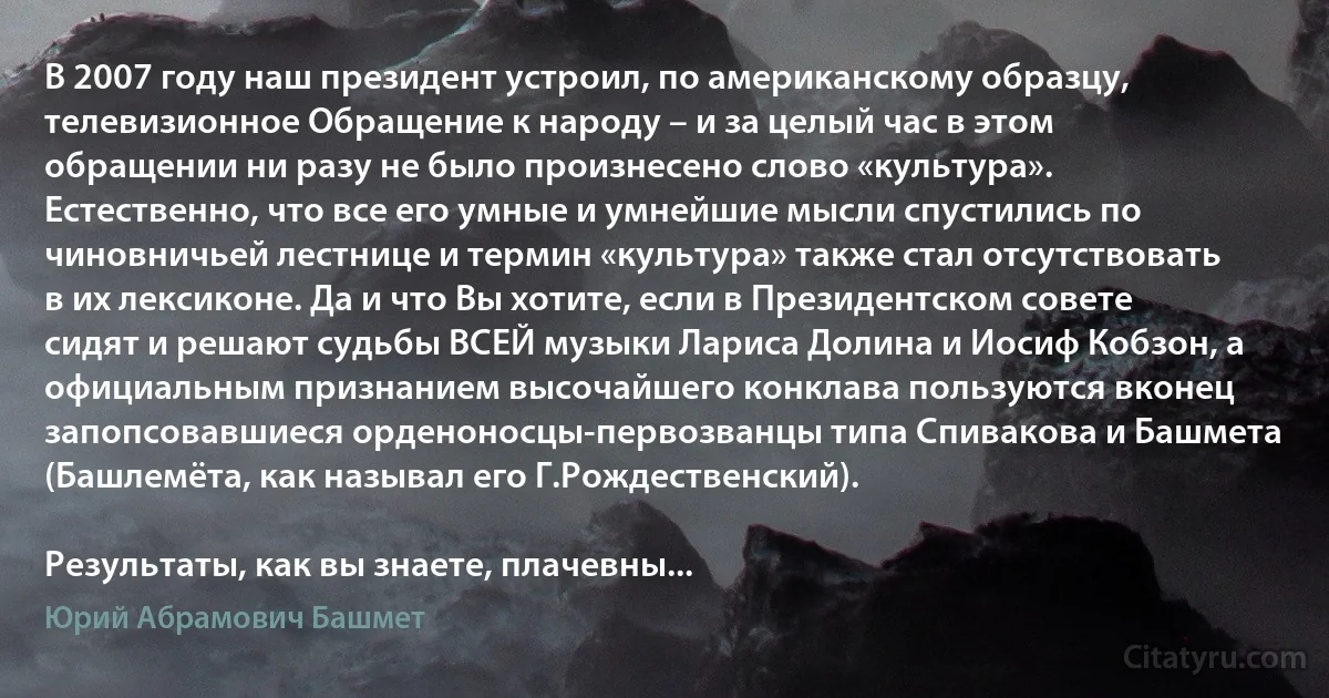 В 2007 году наш президент устроил, по американскому образцу, телевизионное Обращение к народу – и за целый час в этом обращении ни разу не было произнесено слово «культура». Естественно, что все его умные и умнейшие мысли спустились по чиновничьей лестнице и термин «культура» также стал отсутствовать в их лексиконе. Да и что Вы хотите, если в Президентском совете сидят и решают судьбы ВСЕЙ музыки Лариса Долина и Иосиф Кобзон, а официальным признанием высочайшего конклава пользуются вконец запопсовавшиеся орденоносцы-первозванцы типа Спивакова и Башмета (Башлемёта, как называл его Г.Рождественский).

Результаты, как вы знаете, плачевны... (Юрий Абрамович Башмет)