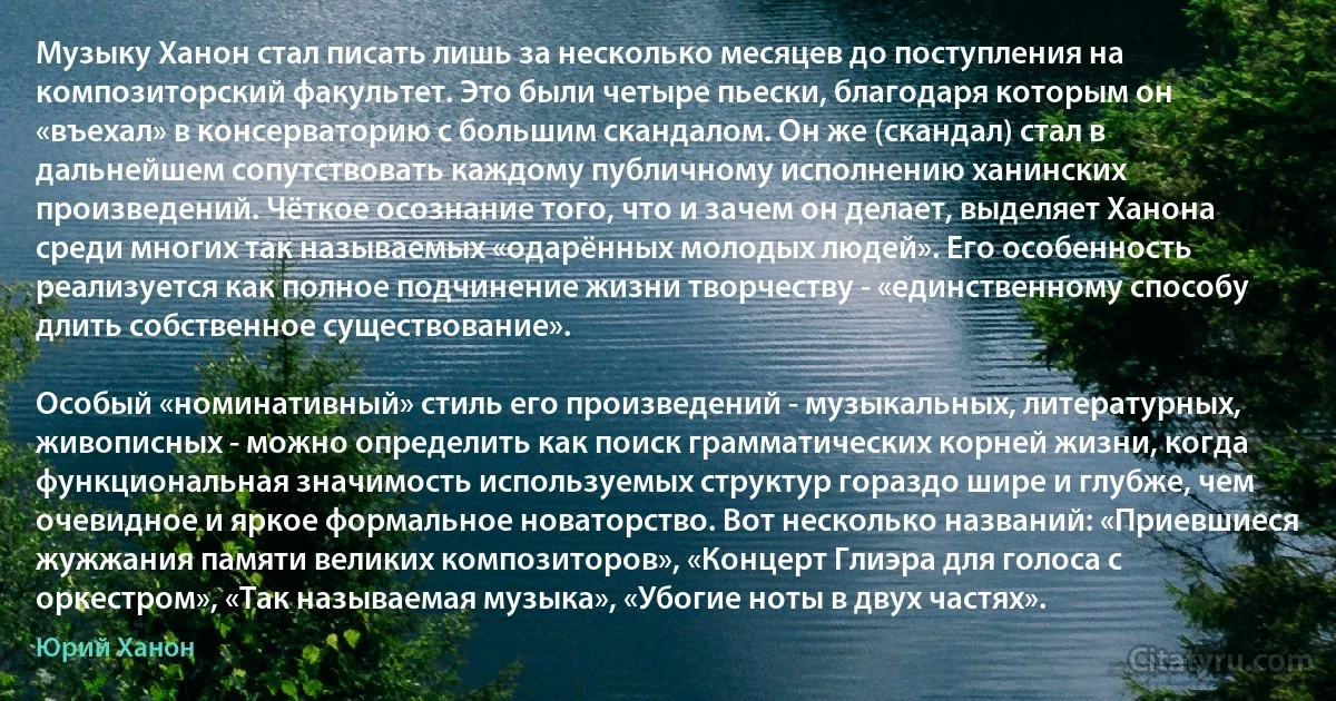 Музыку Ханон стал писать лишь за несколько месяцев до поступления на композиторский факультет. Это были четыре пьески, благодаря которым он «въехал» в консерваторию с большим скандалом. Он же (скандал) стал в дальнейшем сопутствовать каждому публичному исполнению ханинских произведений. Чёткое осознание того, что и зачем он делает, выделяет Ханона среди многих так называемых «одарённых молодых людей». Его особенность реализуется как полное подчинение жизни творчеству - «единственному способу длить собственное существование».

Особый «номинативный» стиль его произведений - музыкальных, литературных, живописных - можно определить как поиск грамматических корней жизни, когда функциональная значимость используемых структур гораздо шире и глубже, чем очевидное и яркое формальное новаторство. Вот несколько названий: «Приевшиеся жужжания памяти великих композиторов», «Концерт Глиэра для голоса с оркестром», «Так называемая музыка», «Убогие ноты в двух частях». (Юрий Ханон)