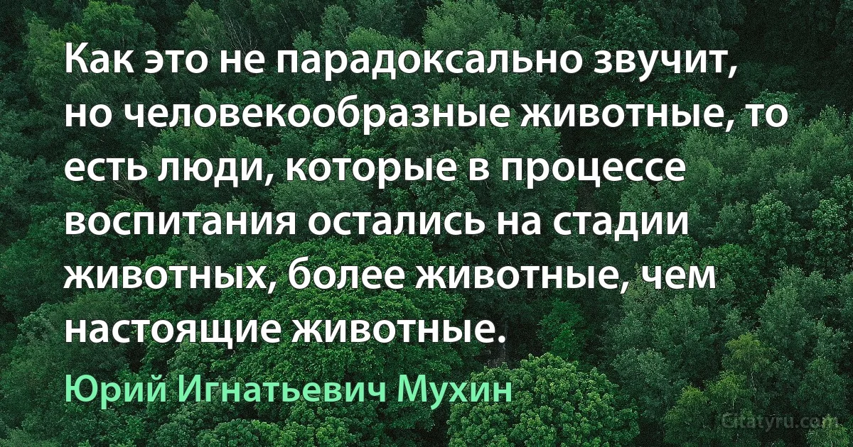 Как это не парадоксально звучит, но человекообразные животные, то есть люди, которые в процессе воспитания остались на стадии животных, более животные, чем настоящие животные. (Юрий Игнатьевич Мухин)