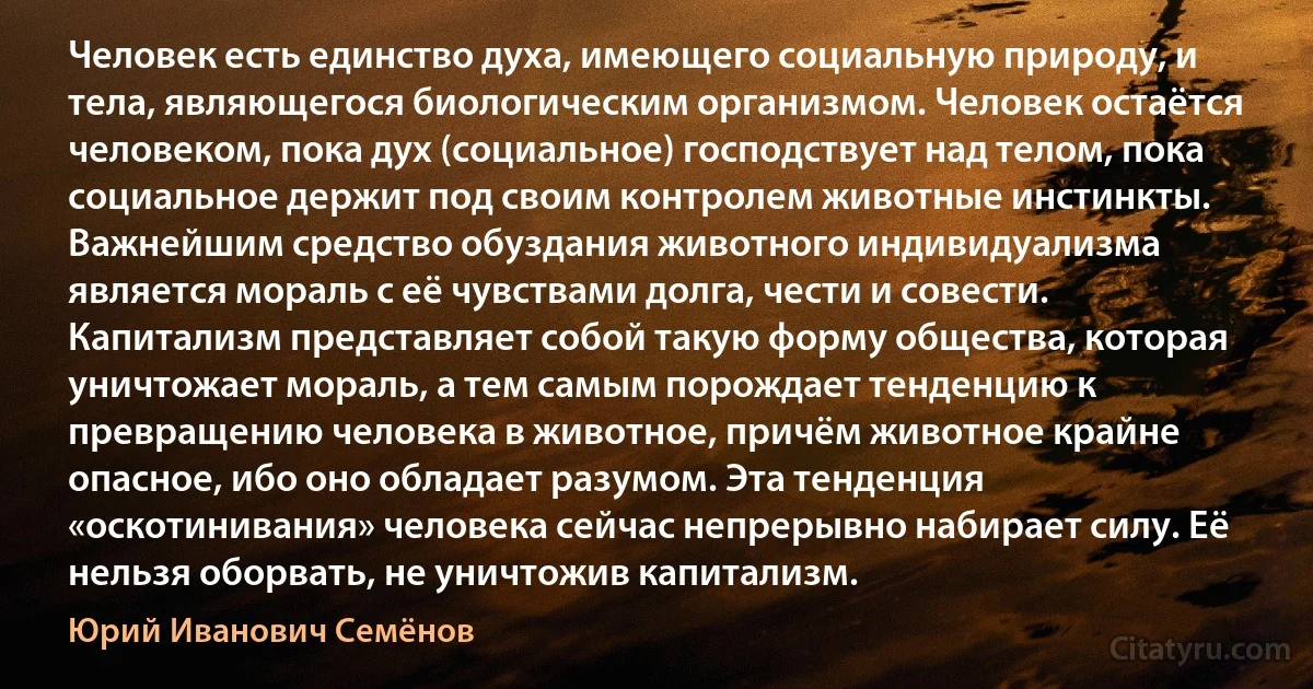 Человек есть единство духа, имеющего социальную природу, и тела, являющегося биологическим организмом. Человек остаётся человеком, пока дух (социальное) господствует над телом, пока социальное держит под своим контролем животные инстинкты. Важнейшим средство обуздания животного индивидуализма является мораль с её чувствами долга, чести и совести. Капитализм представляет собой такую форму общества, которая уничтожает мораль, а тем самым порождает тенденцию к превращению человека в животное, причём животное крайне опасное, ибо оно обладает разумом. Эта тенденция «оскотинивания» человека сейчас непрерывно набирает силу. Её нельзя оборвать, не уничтожив капитализм. (Юрий Иванович Семёнов)