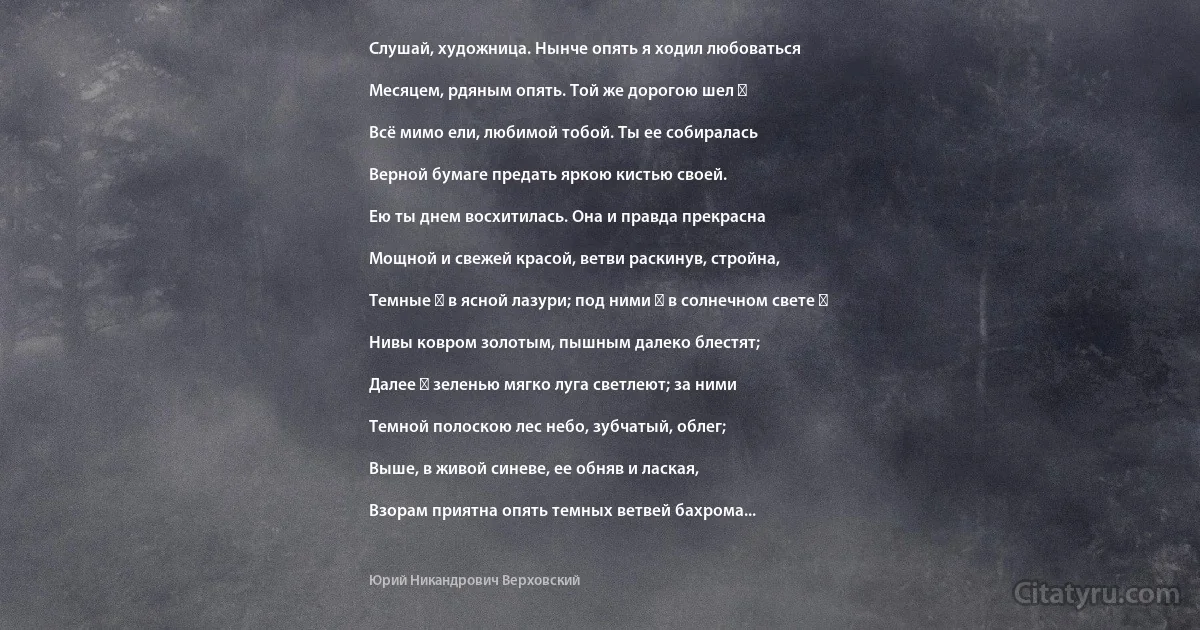 Слушай, художница. Нынче опять я ходил любоваться

Месяцем, рдяным опять. Той же дорогою шел ―

Всё мимо ели, любимой тобой. Ты ее собиралась

Верной бумаге предать яркою кистью своей.

Ею ты днем восхитилась. Она и правда прекрасна

Мощной и свежей красой, ветви раскинув, стройна,

Темные ― в ясной лазури; под ними ― в солнечном свете ―

Нивы ковром золотым, пышным далеко блестят;

Далее ― зеленью мягко луга светлеют; за ними

Темной полоскою лес небо, зубчатый, облег;

Выше, в живой синеве, ее обняв и лаская,

Взорам приятна опять темных ветвей бахрома... (Юрий Никандрович Верховский)