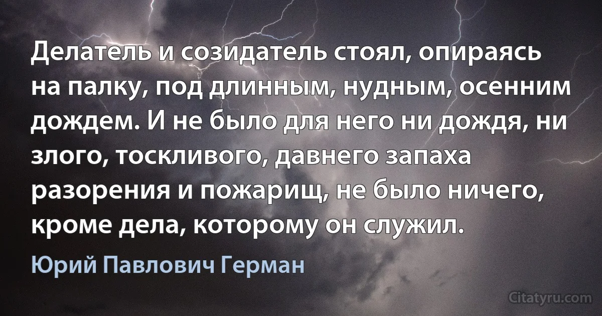 Делатель и созидатель стоял, опираясь на палку, под длинным, нудным, осенним дождем. И не было для него ни дождя, ни злого, тоскливого, давнего запаха разорения и пожарищ, не было ничего, кроме дела, которому он служил. (Юрий Павлович Герман)