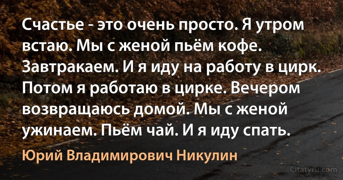 Счастье - это очень просто. Я утром встаю. Мы с женой пьём кофе. Завтракаем. И я иду на работу в цирк. Потом я работаю в цирке. Вечером возвращаюсь домой. Мы с женой ужинаем. Пьём чай. И я иду спать. (Юрий Владимирович Никулин)