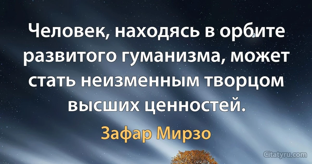 Человек, находясь в орбите развитого гуманизма, может стать неизменным творцом высших ценностей. (Зафар Мирзо)