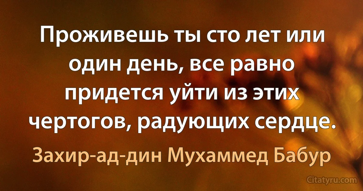 Проживешь ты сто лет или один день, все равно придется уйти из этих чертогов, радующих сердце. (Захир-ад-дин Мухаммед Бабур)