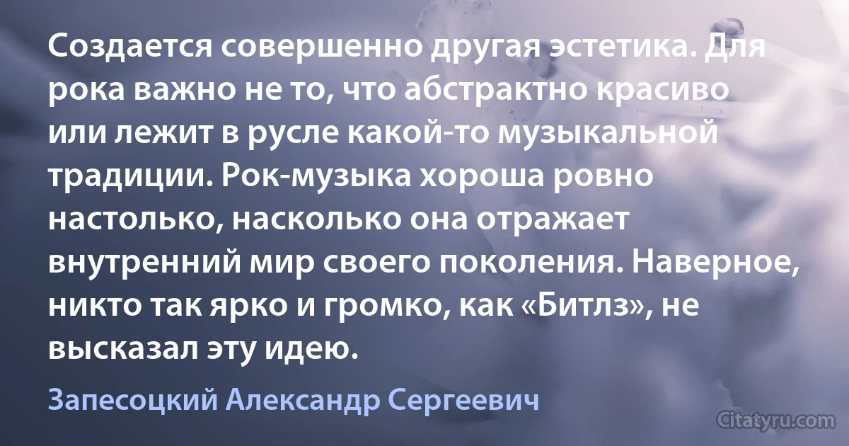 Создается совершенно другая эстетика. Для рока важно не то, что абстрактно красиво или лежит в русле какой-то музыкальной традиции. Рок-музыка хороша ровно настолько, насколько она отражает внутренний мир своего поколения. Наверное, никто так ярко и громко, как «Битлз», не высказал эту идею. (Запесоцкий Александр Сергеевич)