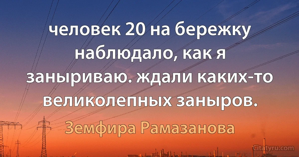 человек 20 на бережку наблюдало, как я заныриваю. ждали каких-то великолепных заныров. (Земфира Рамазанова)