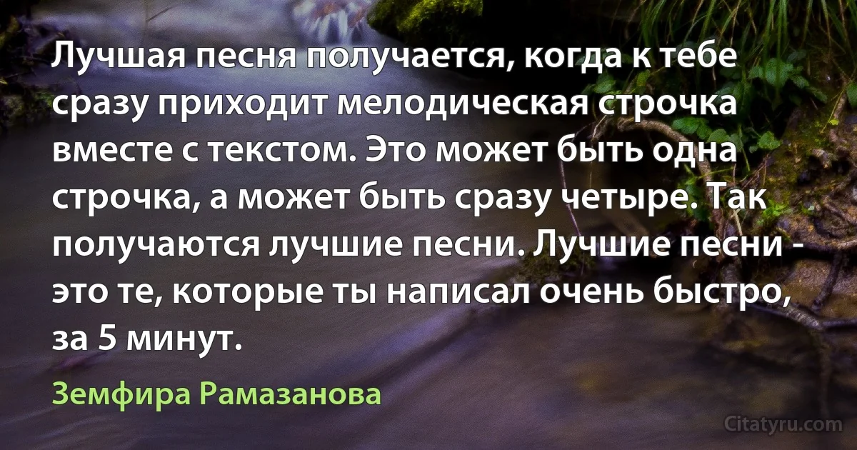 Лучшая песня получается, когда к тебе сразу приходит мелодическая строчка вместе с текстом. Это может быть одна строчка, а может быть сразу четыре. Так получаются лучшие песни. Лучшие песни - это те, которые ты написал очень быстро, за 5 минут. (Земфира Рамазанова)