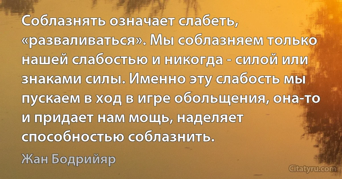 Соблазнять означает слабеть, «разваливаться». Мы соблазняем только нашей слабостью и никогда - силой или знаками силы. Именно эту слабость мы пускаем в ход в игре обольщения, она-то и придает нам мощь, наделяет способностью соблазнить. (Жан Бодрийяр)