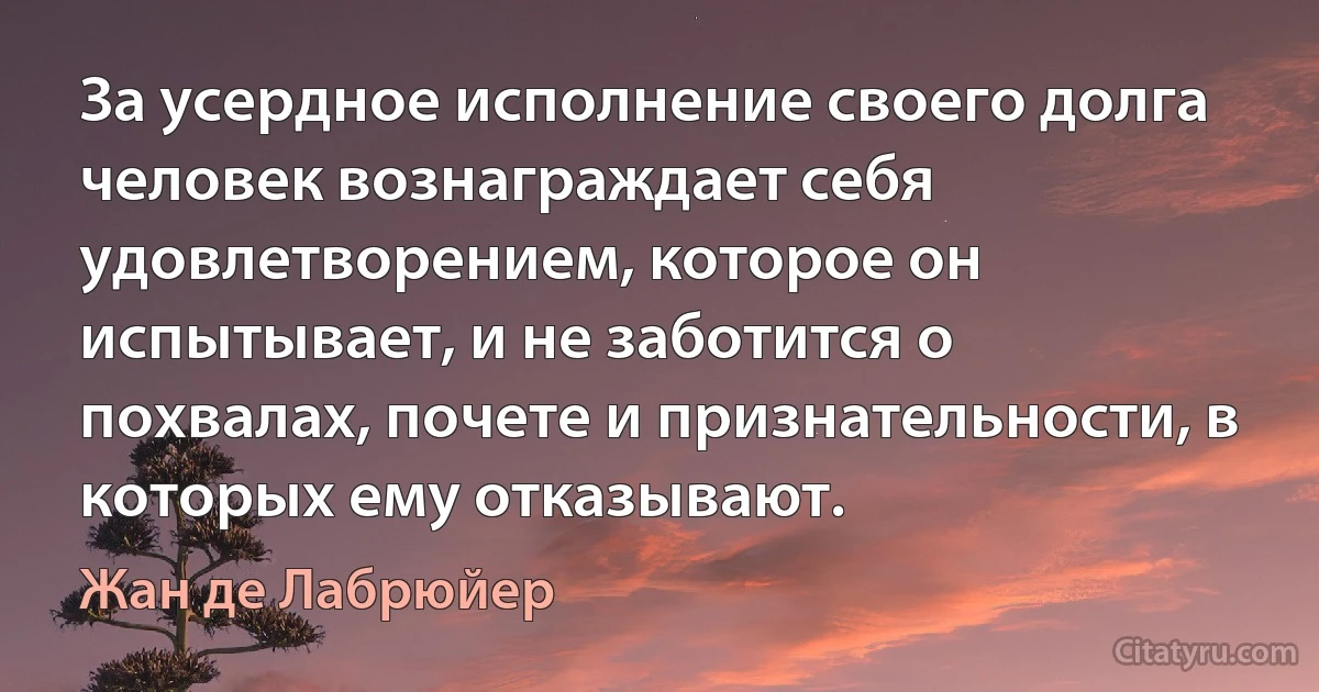 За усердное исполнение своего долга человек вознаграждает себя удовлетворением, которое он испытывает, и не заботится о похвалах, почете и признательности, в которых ему отказывают. (Жан де Лабрюйер)