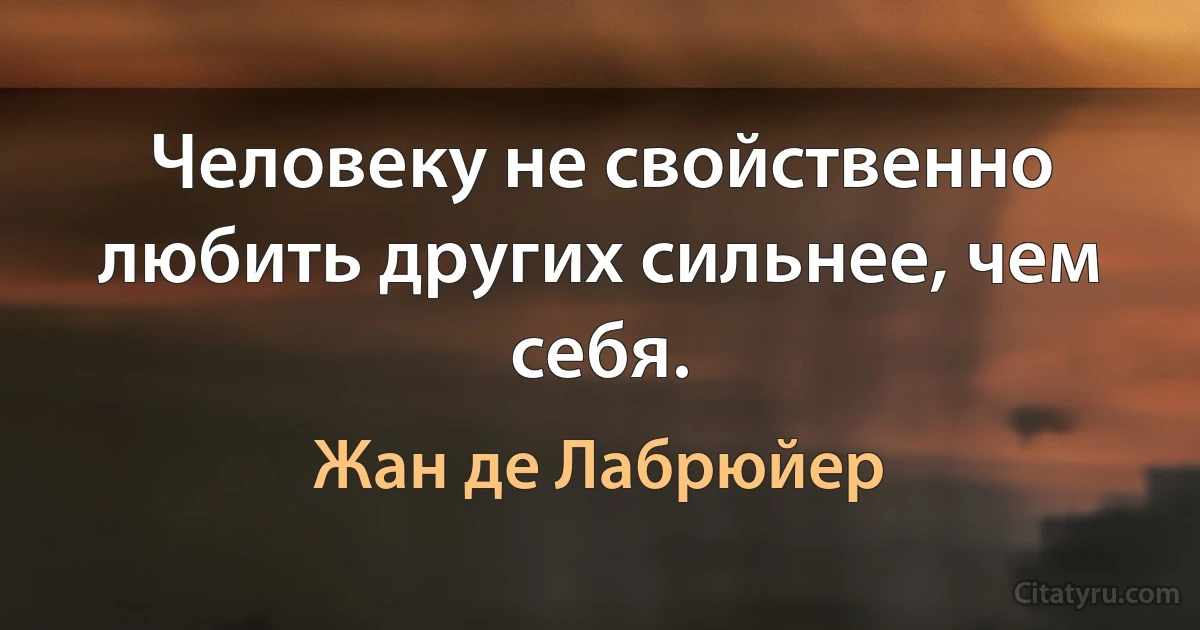 Человеку не свойственно любить других сильнее, чем себя. (Жан де Лабрюйер)