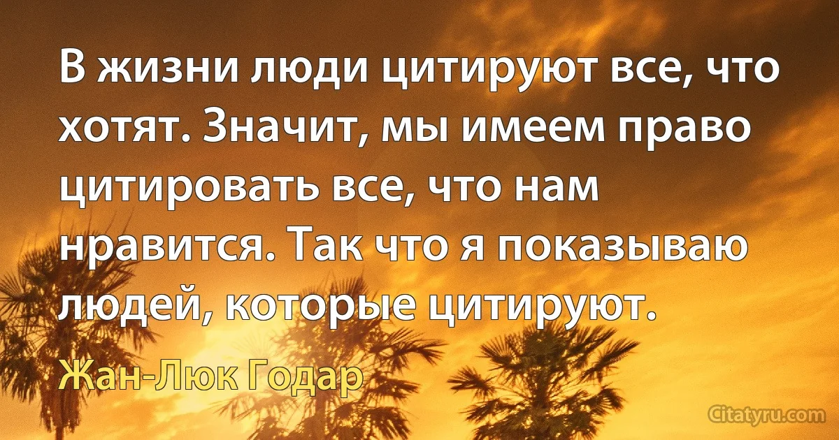 В жизни люди цитируют все, что хотят. Значит, мы имеем право цитировать все, что нам нравится. Так что я показываю людей, которые цитируют. (Жан-Люк Годар)