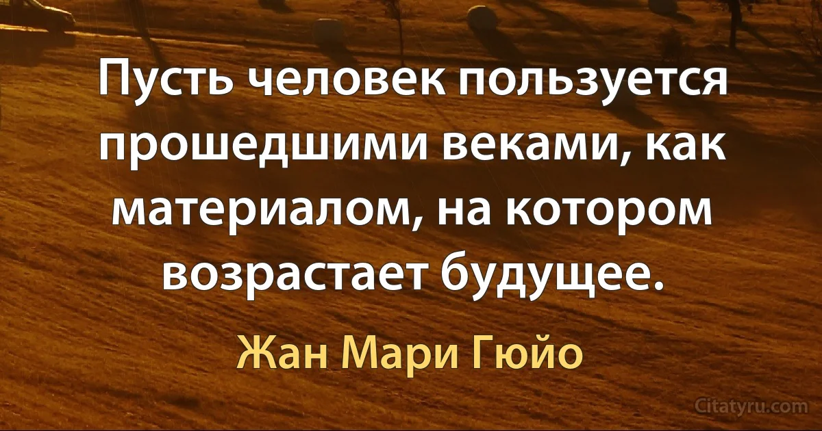 Пусть человек пользуется прошедшими веками, как материалом, на котором возрастает будущее. (Жан Мари Гюйо)