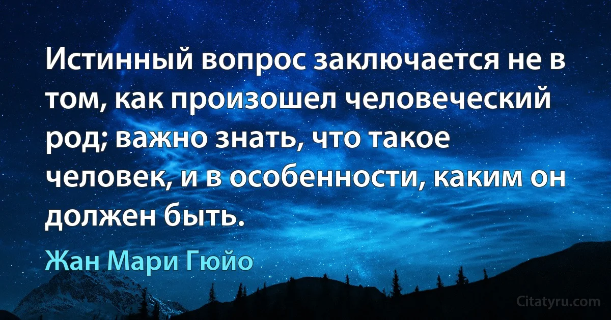 Истинный вопрос заключается не в том, как произошел человеческий род; важно знать, что такое человек, и в особенности, каким он должен быть. (Жан Мари Гюйо)