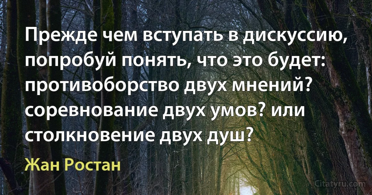 Прежде чем вступать в дискуссию, попробуй понять, что это будет: противоборство двух мнений? соревнование двух умов? или столкновение двух душ? (Жан Ростан)