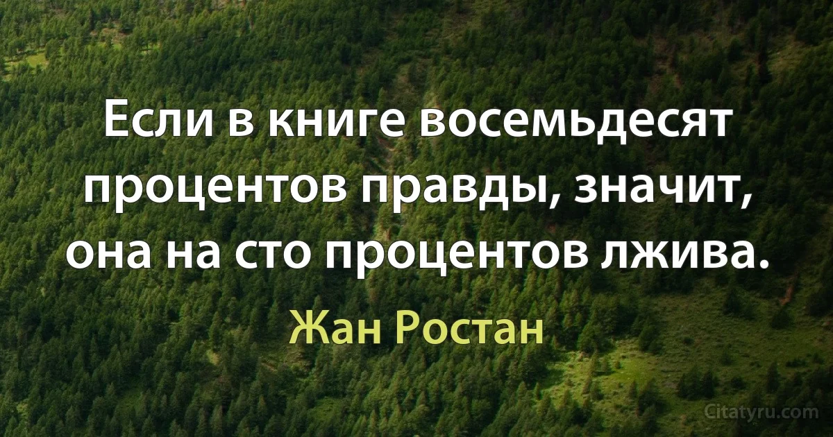 Если в книге восемьдесят процентов правды, значит, она на сто процентов лжива. (Жан Ростан)