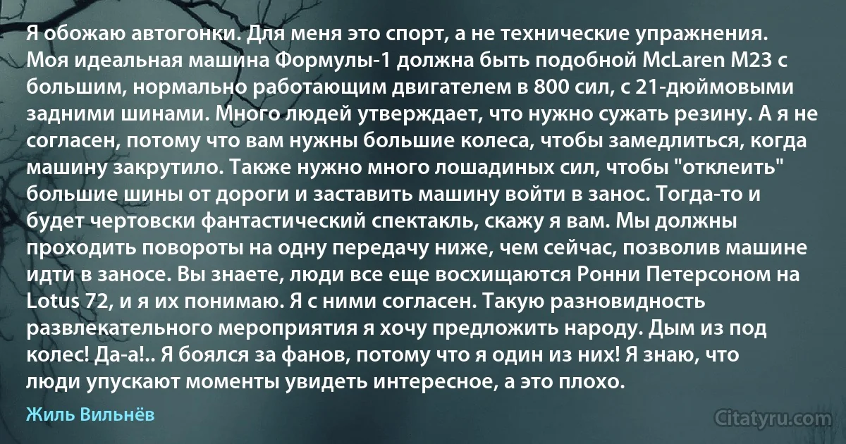 Я обожаю автогонки. Для меня это спорт, а не технические упражнения. Моя идеальная машина Формулы-1 должна быть подобной McLaren M23 с большим, нормально работающим двигателем в 800 сил, с 21-дюймовыми задними шинами. Много людей утверждает, что нужно сужать резину. А я не согласен, потому что вам нужны большие колеса, чтобы замедлиться, когда машину закрутило. Также нужно много лошадиных сил, чтобы "отклеить" большие шины от дороги и заставить машину войти в занос. Тогда-то и будет чертовски фантастический спектакль, скажу я вам. Мы должны проходить повороты на одну передачу ниже, чем сейчас, позволив машине идти в заносе. Вы знаете, люди все еще восхищаются Ронни Петерсоном на Lotus 72, и я их понимаю. Я с ними согласен. Такую разновидность развлекательного мероприятия я хочу предложить народу. Дым из под колес! Да-а!.. Я боялся за фанов, потому что я один из них! Я знаю, что люди упускают моменты увидеть интересное, а это плохо. (Жиль Вильнёв)