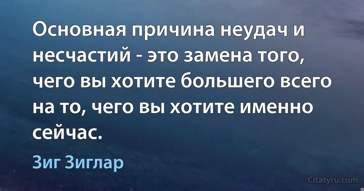 Основная причина неудач и несчастий - это замена того, чего вы хотите большего всего на то, чего вы хотите именно сейчас. (Зиг Зиглар)