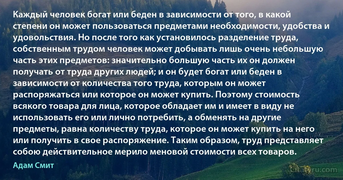 Каждый человек богат или беден в зависимости от того, в какой степени он может пользоваться предметами необходимости, удобства и удовольствия. Но после того как установилось разделение труда, собственным трудом человек может добывать лишь очень небольшую часть этих предметов: значительно большую часть их он должен получать от труда других людей; и он будет богат или беден в зависимости от количества того труда, которым он может распоряжаться или которое он может купить. Поэтому стоимость всякого товара для лица, которое обладает им и имеет в виду не использовать его или лично потребить, а обменять на другие предметы, равна количеству труда, которое он может купить на него или получить в свое распоряжение. Таким образом, труд представляет собою действительное мерило меновой стоимости всех товаров. (Адам Смит)