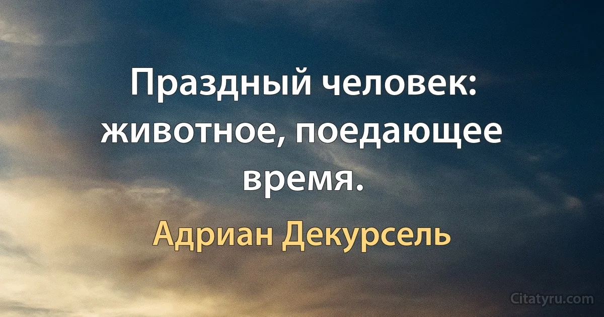 Праздный человек: животное, поедающее время. (Адриан Декурсель)