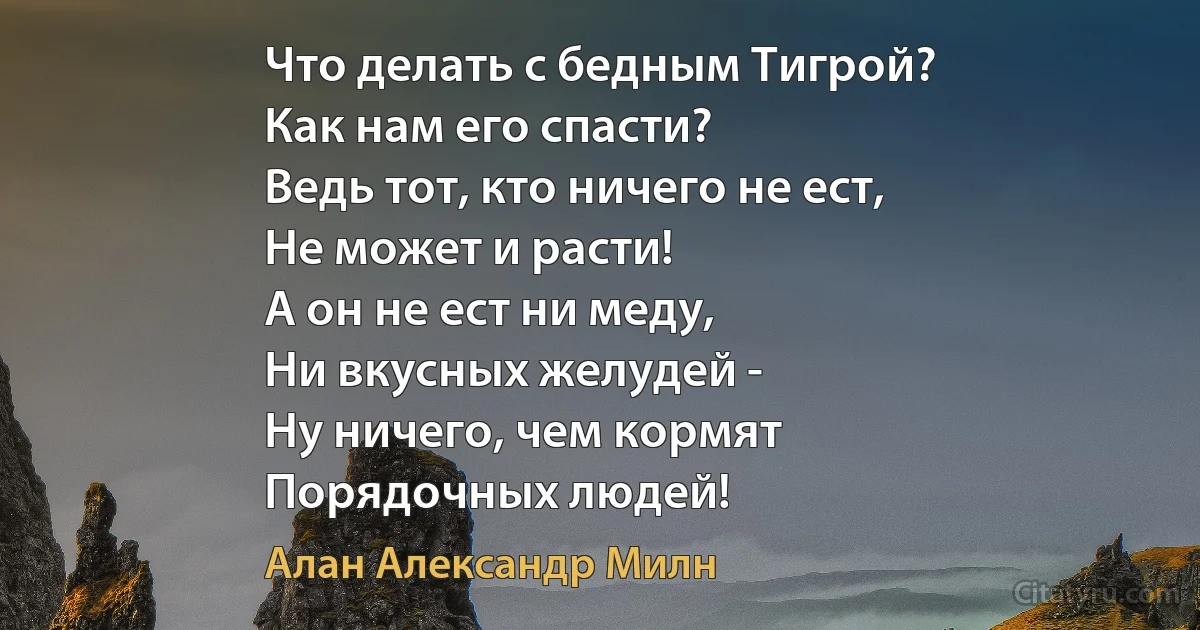 Что делать с бедным Тигрой?
Как нам его спасти?
Ведь тот, кто ничего не ест,
Не может и расти!
А он не ест ни меду,
Ни вкусных желудей -
Ну ничего, чем кормят
Порядочных людей! (Алан Александр Милн)