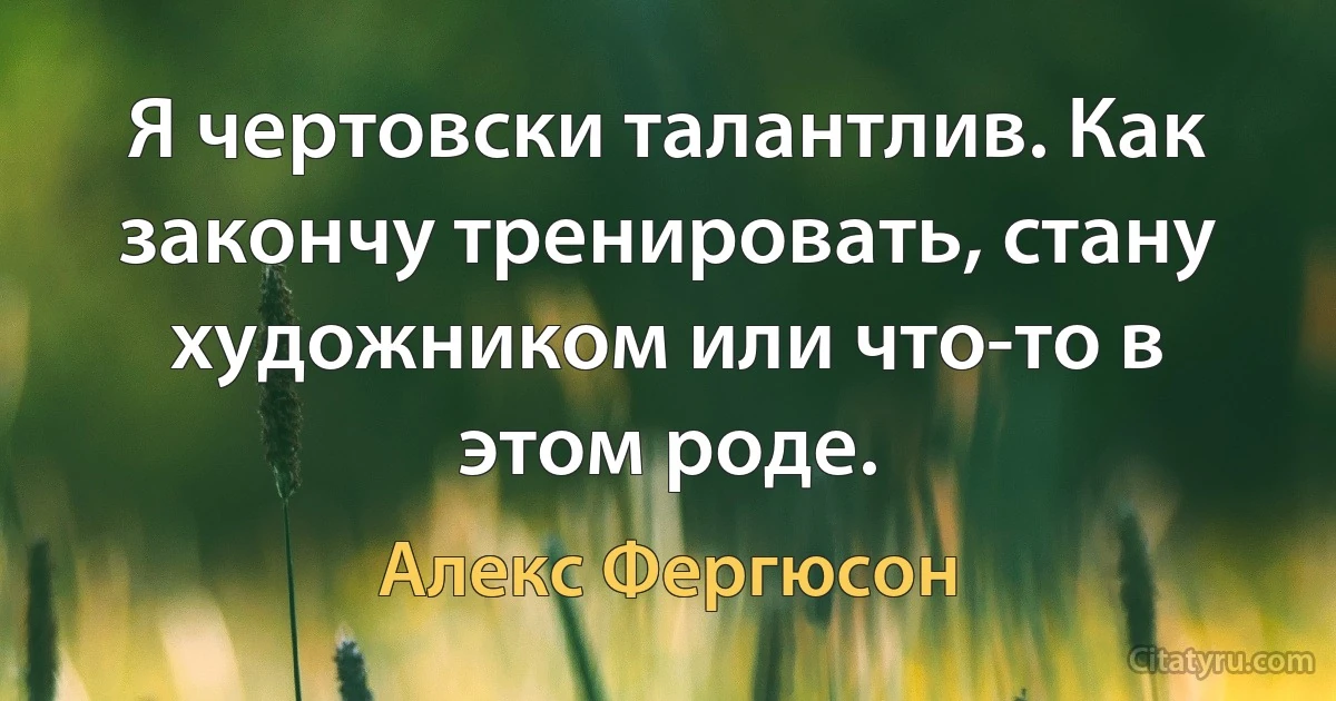 Я чертовски талантлив. Как закончу тренировать, стану художником или что-то в этом роде. (Алекс Фергюсон)