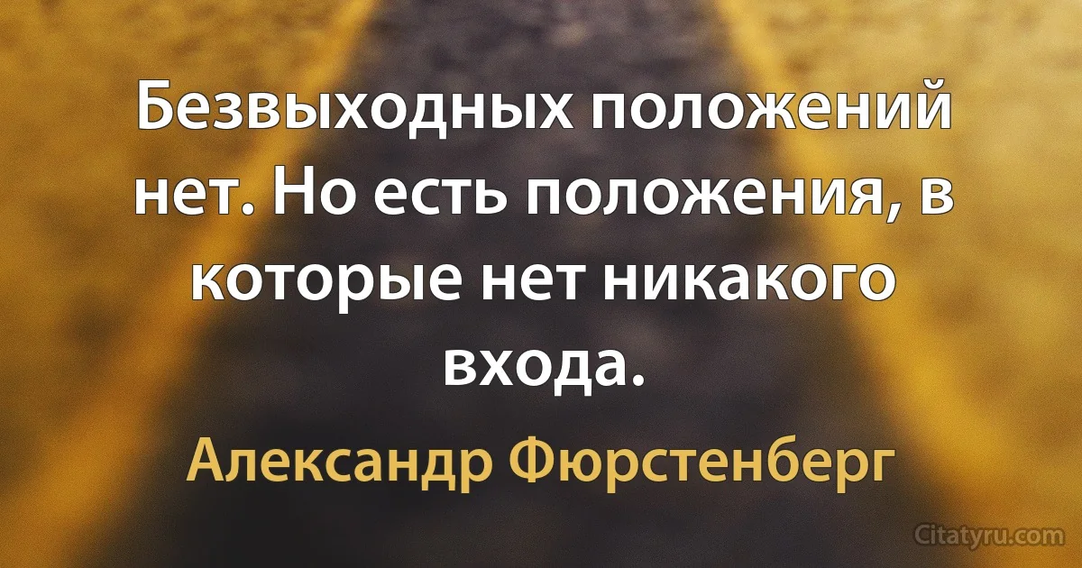 Безвыходных положений нет. Но есть положения, в которые нет никакого входа. (Александр Фюрстенберг)