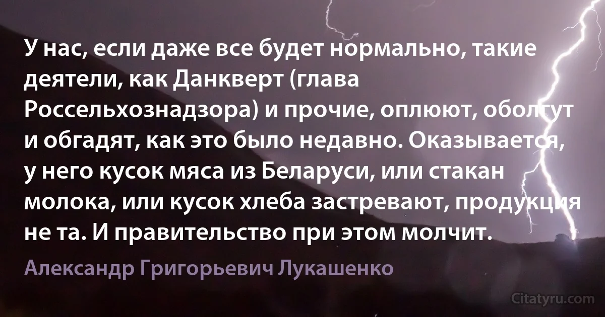 У нас, если даже все будет нормально, такие деятели, как Данкверт (глава Россельхознадзора) и прочие, оплюют, оболгут и обгадят, как это было недавно. Оказывается, у него кусок мяса из Беларуси, или стакан молока, или кусок хлеба застревают, продукция не та. И правительство при этом молчит. (Александр Григорьевич Лукашенко)