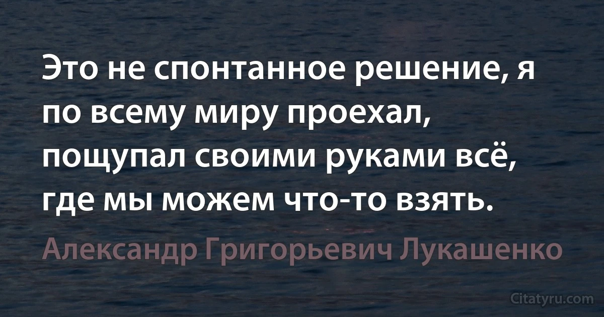 Это не спонтанное решение, я по всему миру проехал, пощупал своими руками всё, где мы можем что-то взять. (Александр Григорьевич Лукашенко)