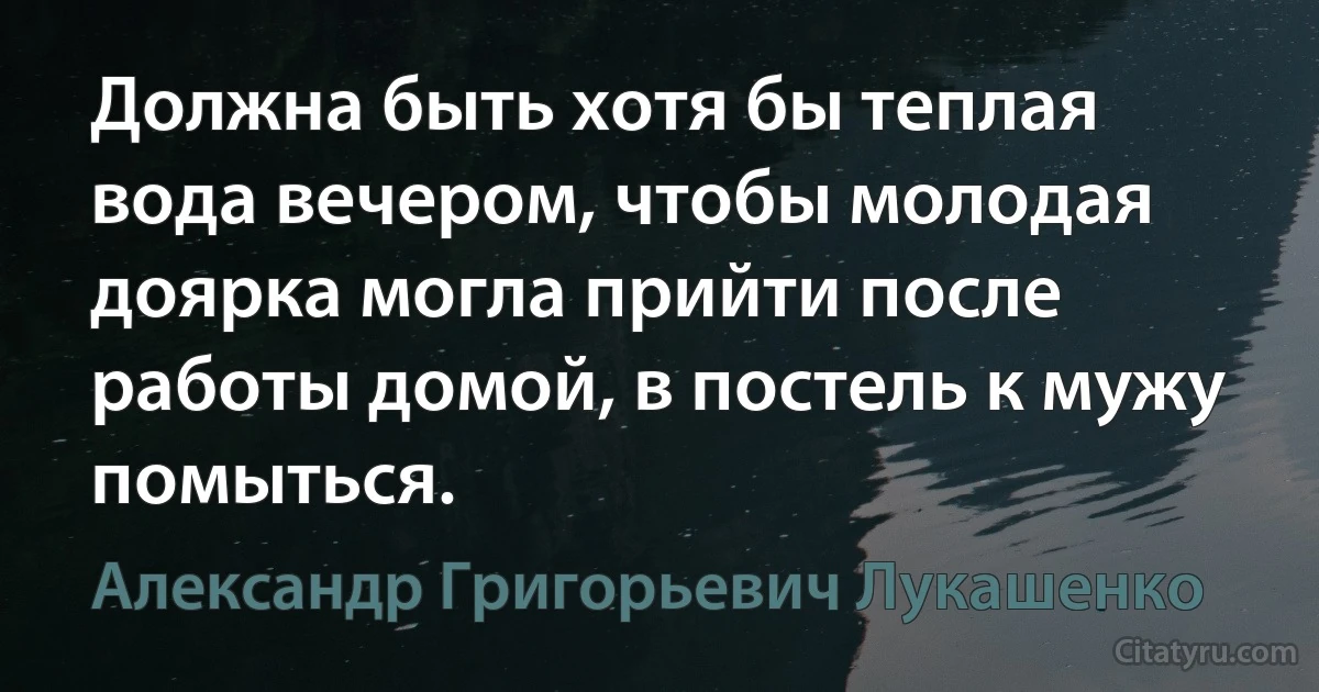 Должна быть хотя бы теплая вода вечером, чтобы молодая доярка могла прийти после работы домой, в постель к мужу помыться. (Александр Григорьевич Лукашенко)