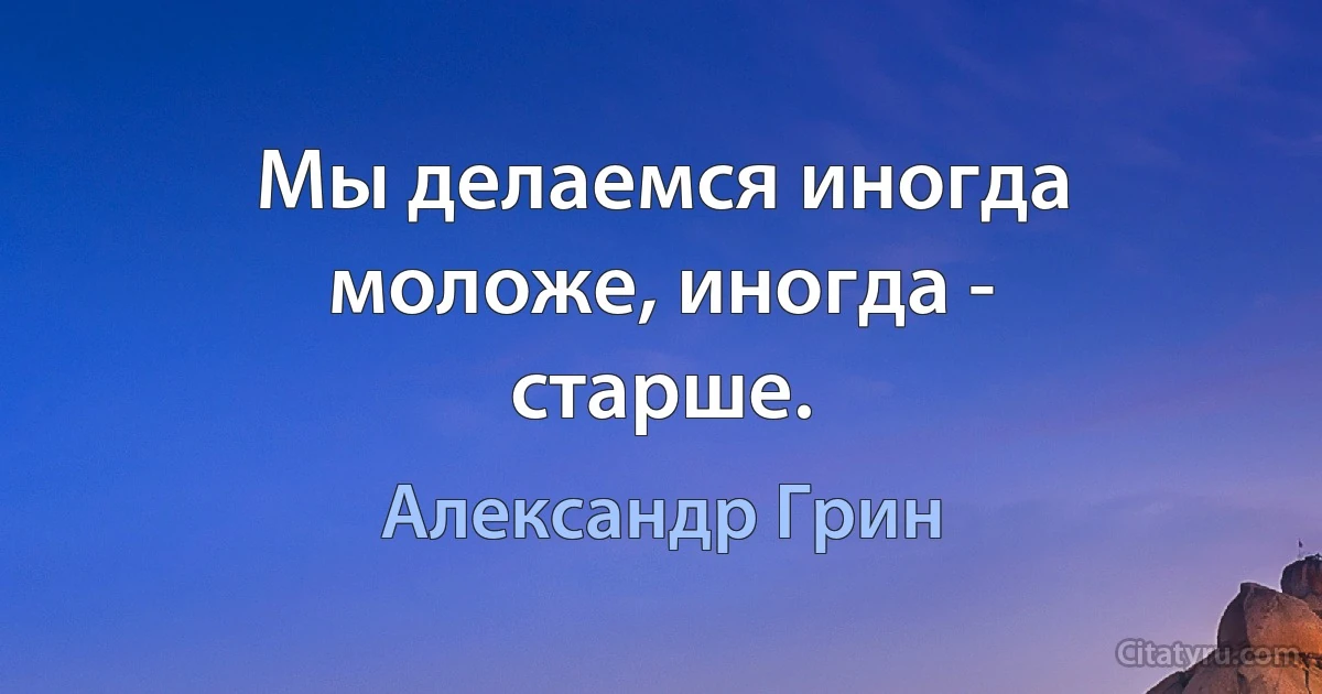 Мы делаемся иногда моложе, иногда - старше. (Александр Грин)