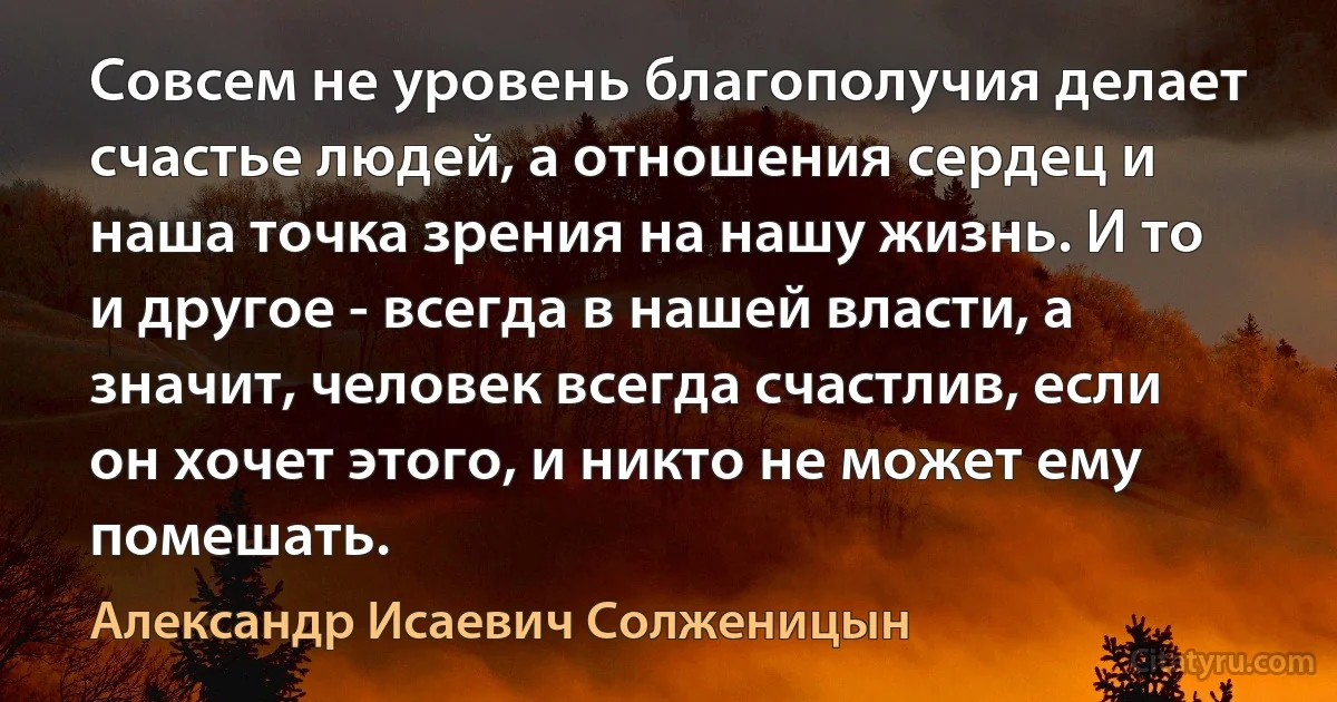 Совсем не уровень благополучия делает счастье людей, а отношения сердец и наша точка зрения на нашу жизнь. И то и другое - всегда в нашей власти, а значит, человек всегда счастлив, если он хочет этого, и никто не может ему помешать. (Александр Исаевич Солженицын)