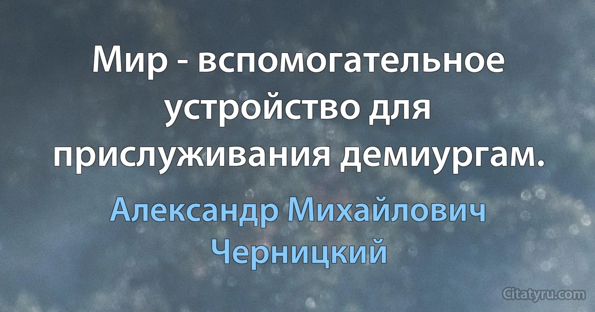 Мир - вспомогательное устройство для прислуживания демиургам. (Александр Михайлович Черницкий)