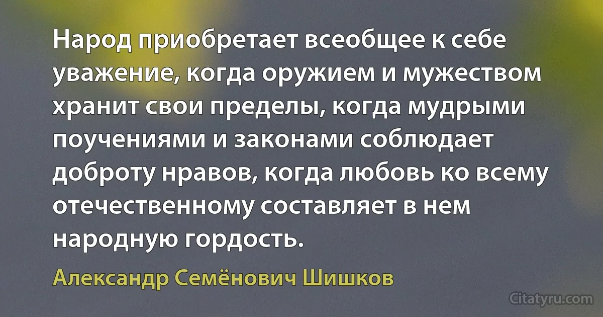 Народ приобретает всеобщее к себе уважение, когда оружием и мужеством хранит свои пределы, когда мудрыми поучениями и законами соблюдает доброту нравов, когда любовь ко всему отечественному составляет в нем народную гордость. (Александр Семёнович Шишков)