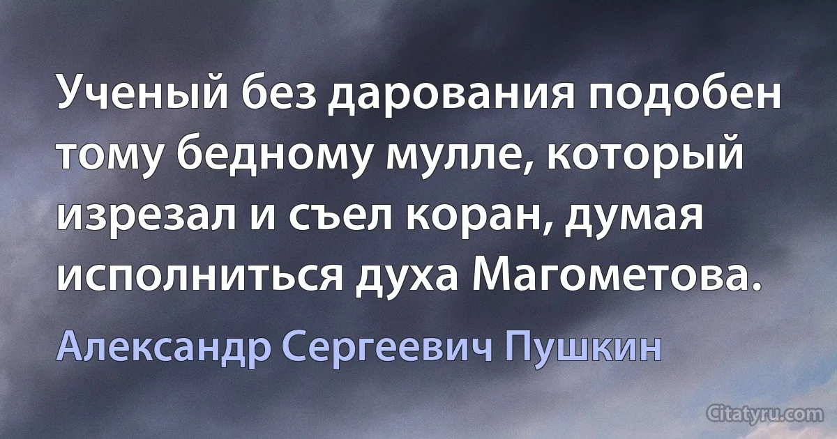 Ученый без дарования подобен тому бедному мулле, который изрезал и съел коран, думая исполниться духа Магометова. (Александр Сергеевич Пушкин)