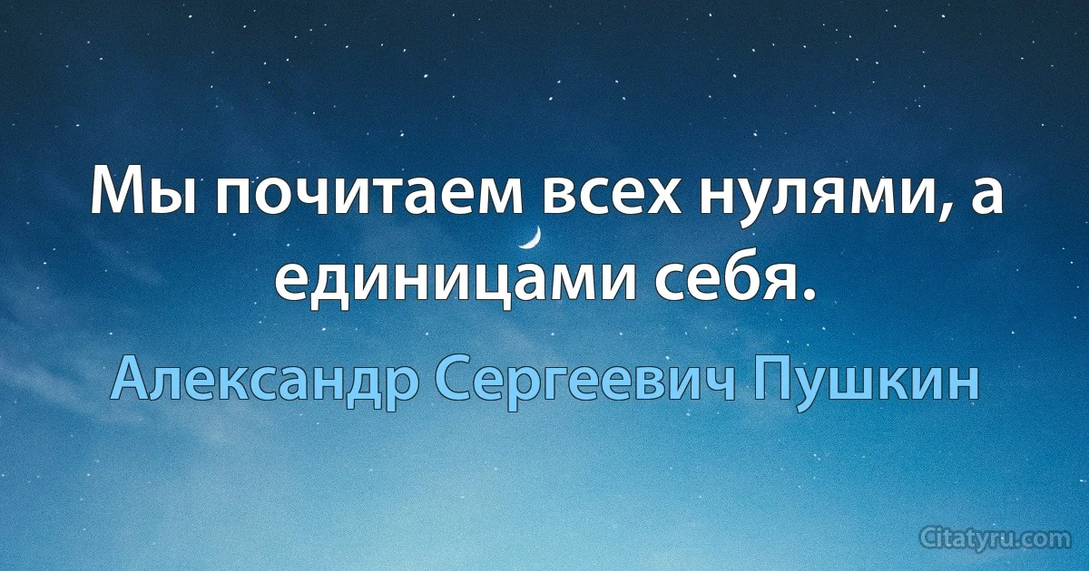 Мы почитаем всех нулями, а единицами себя. (Александр Сергеевич Пушкин)