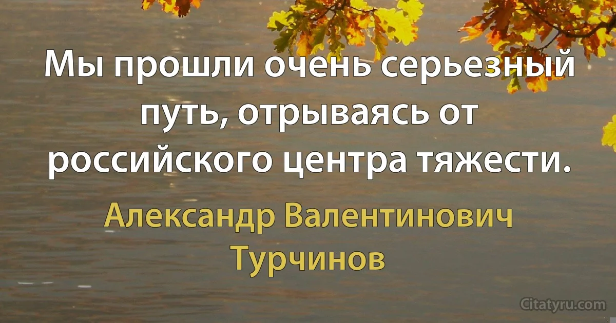 Мы прошли очень серьезный путь, отрываясь от российского центра тяжести. (Александр Валентинович Турчинов)