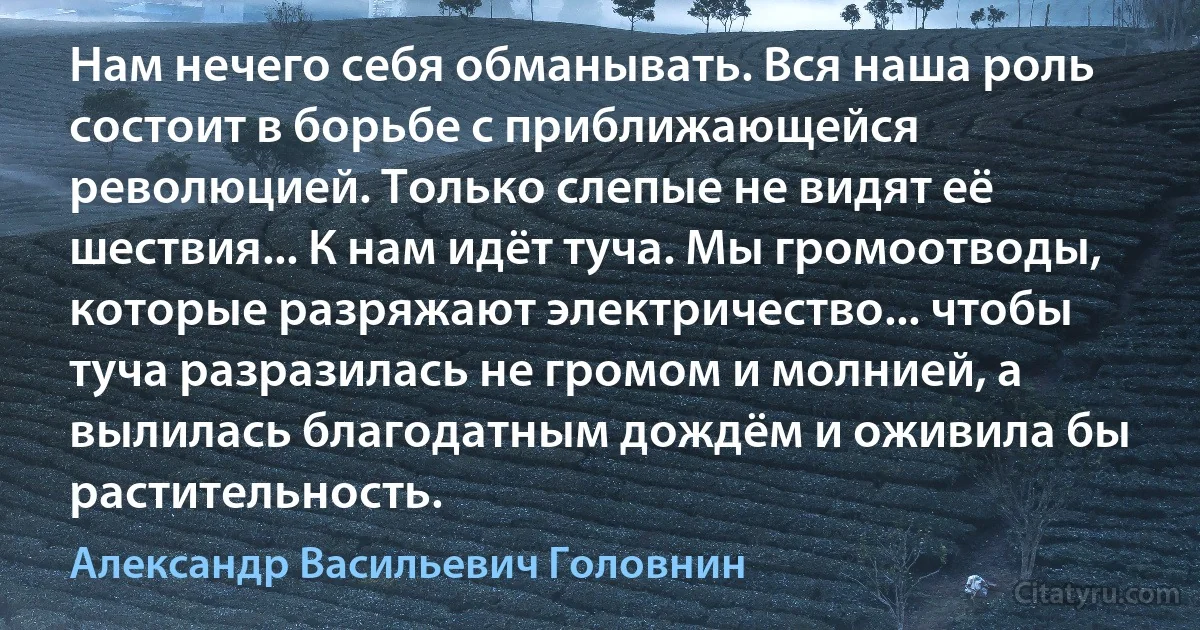 Нам нечего себя обманывать. Вся наша роль состоит в борьбе с приближающейся революцией. Только слепые не видят её шествия... К нам идёт туча. Мы громоотводы, которые разряжают электричество... чтобы туча разразилась не громом и молнией, а вылилась благодатным дождём и оживила бы растительность. (Александр Васильевич Головнин)