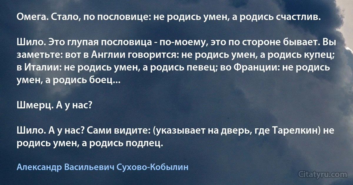 Омега. Стало, по пословице: не родись умен, а родись счастлив.

Шило. Это глупая пословица - по-моему, это по стороне бывает. Вы заметьте: вот в Англии говорится: не родись умен, а родись купец; в Италии: не родись умен, а родись певец; во Франции: не родись умен, а родись боец...

Шмерц. А у нас?

Шило. А у нас? Сами видите: (указывает на дверь, где Тарелкин) не родись умен, а родись подлец. (Александр Васильевич Сухово-Кобылин)