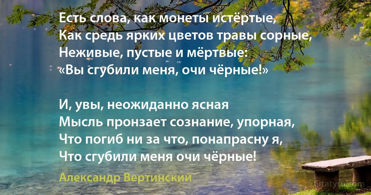 Есть слова, как монеты истёртые,
Как средь ярких цветов травы сорные,
Неживые, пустые и мёртвые:
«Вы сгубили меня, очи чёрные!»

И, увы, неожиданно ясная
Мысль пронзает сознание, упорная,
Что погиб ни за что, понапрасну я,
Что сгубили меня очи чёрные! (Александр Вертинский)