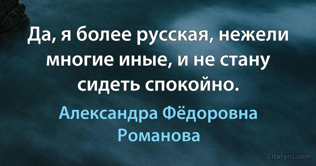 Да, я более русская, нежели многие иные, и не стану сидеть спокойно. (Александра Фёдоровна Романова)