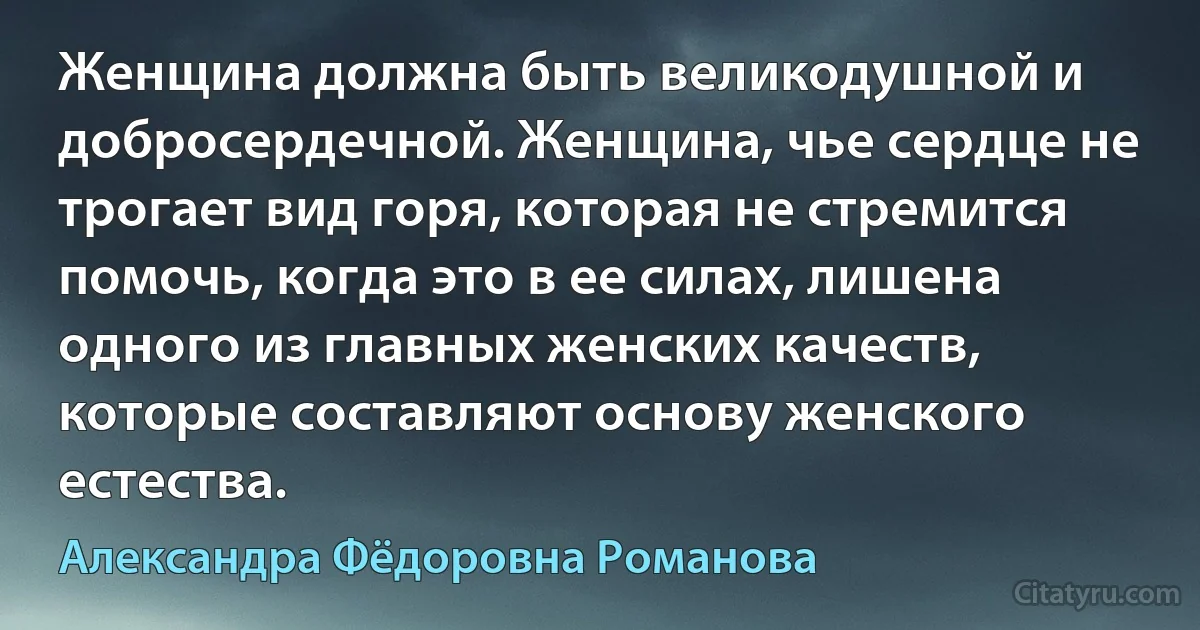 Женщина должна быть великодушной и добросердечной. Женщина, чье сердце не трогает вид горя, которая не стремится помочь, когда это в ее силах, лишена одного из главных женских качеств, которые составляют основу женского естества. (Александра Фёдоровна Романова)