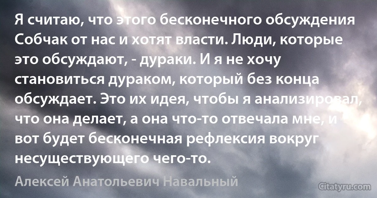 Я считаю, что этого бесконечного обсуждения Собчак от нас и хотят власти. Люди, которые это обсуждают, - дураки. И я не хочу становиться дураком, который без конца обсуждает. Это их идея, чтобы я анализировал, что она делает, а она что-то отвечала мне, и вот будет бесконечная рефлексия вокруг несуществующего чего-то. (Алексей Анатольевич Навальный)