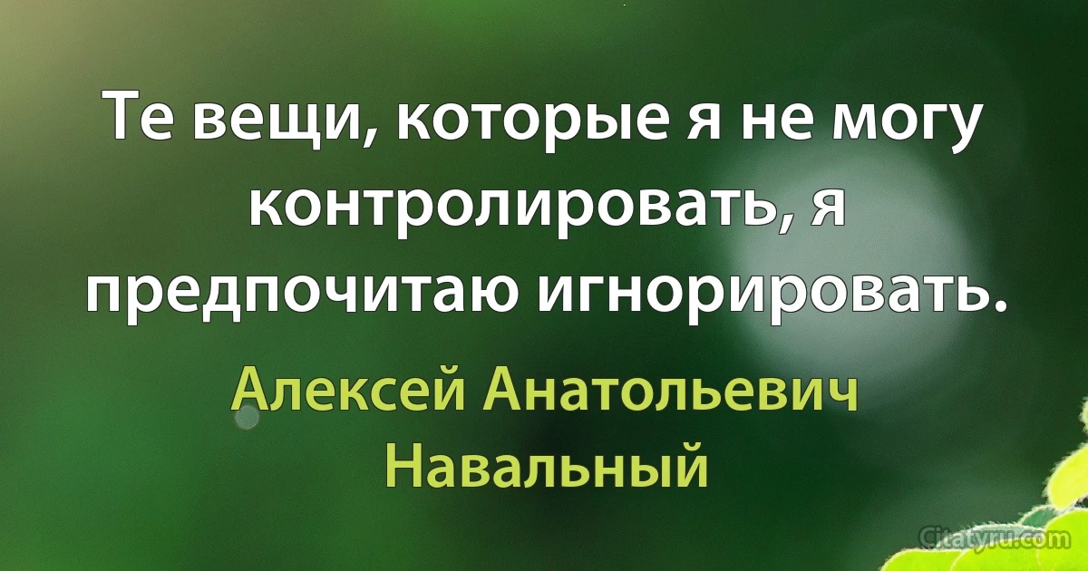 Те вещи, которые я не могу контролировать, я предпочитаю игнорировать. (Алексей Анатольевич Навальный)