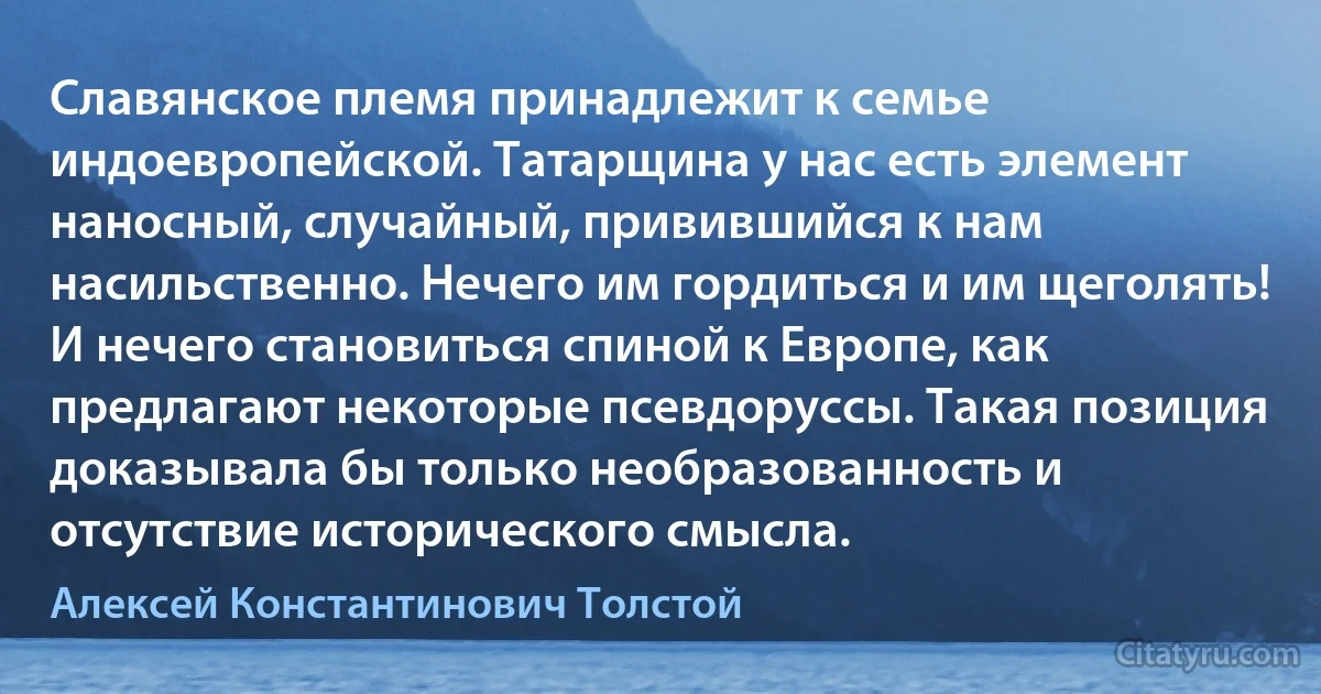 Славянское племя принадлежит к семье индоевропейской. Татарщина у нас есть элемент наносный, случайный, привившийся к нам насильственно. Нечего им гордиться и им щеголять! И нечего становиться спиной к Европе, как предлагают некоторые псевдоруссы. Такая позиция доказывала бы только необразованность и отсутствие исторического смысла. (Алексей Константинович Толстой)