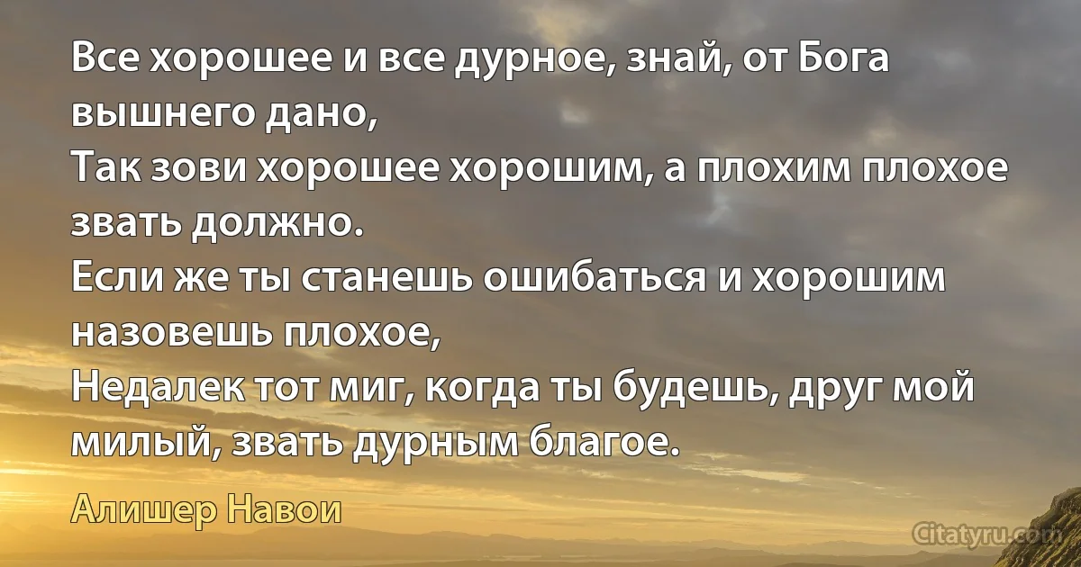 Все хорошее и все дурное, знай, от Бога вышнего дано,
Так зови хорошее хорошим, а плохим плохое звать должно.
Если же ты станешь ошибаться и хорошим назовешь плохое,
Недалек тот миг, когда ты будешь, друг мой милый, звать дурным благое. (Алишер Навои)