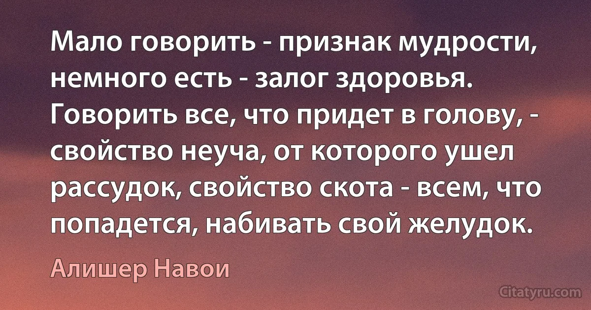 Мало говорить - признак мудрости, немного есть - залог здоровья. Говорить все, что придет в голову, - свойство неуча, от которого ушел рассудок, свойство скота - всем, что попадется, набивать свой желудок. (Алишер Навои)