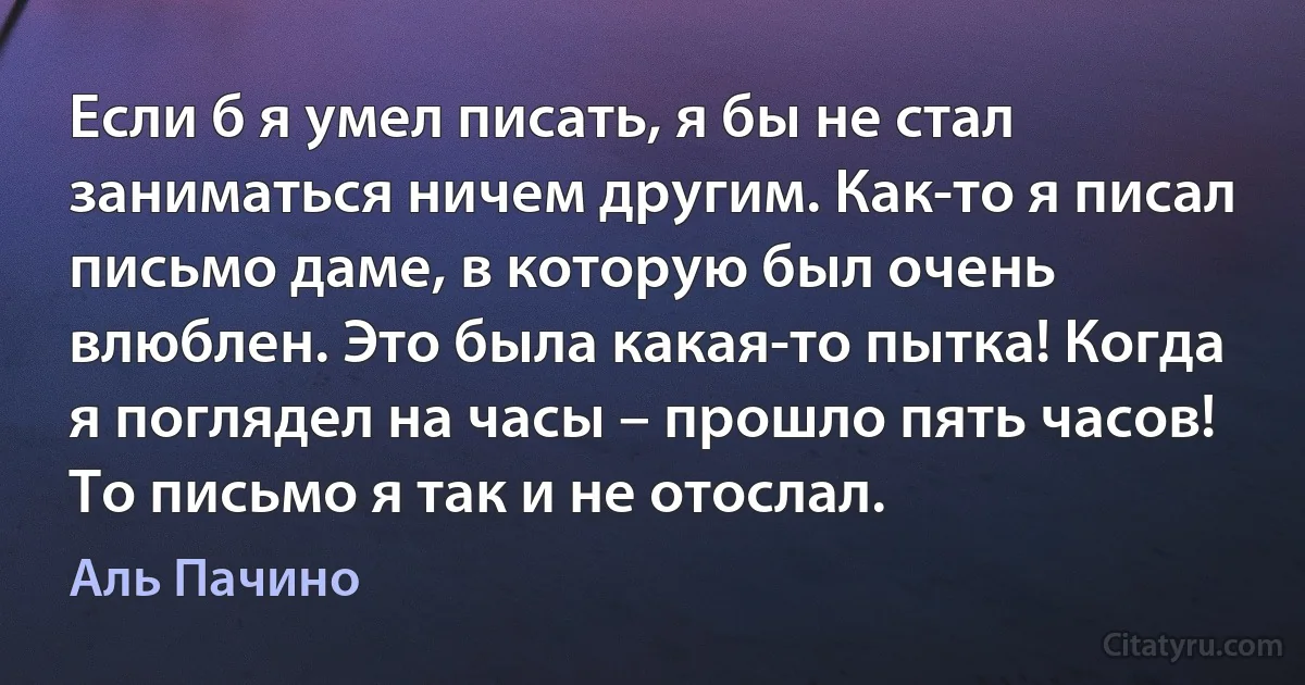 Если б я умел писать, я бы не стал заниматься ничем другим. Как-то я писал письмо даме, в которую был очень влюблен. Это была какая-то пытка! Когда я поглядел на часы – прошло пять часов! То письмо я так и не отослал. (Аль Пачино)