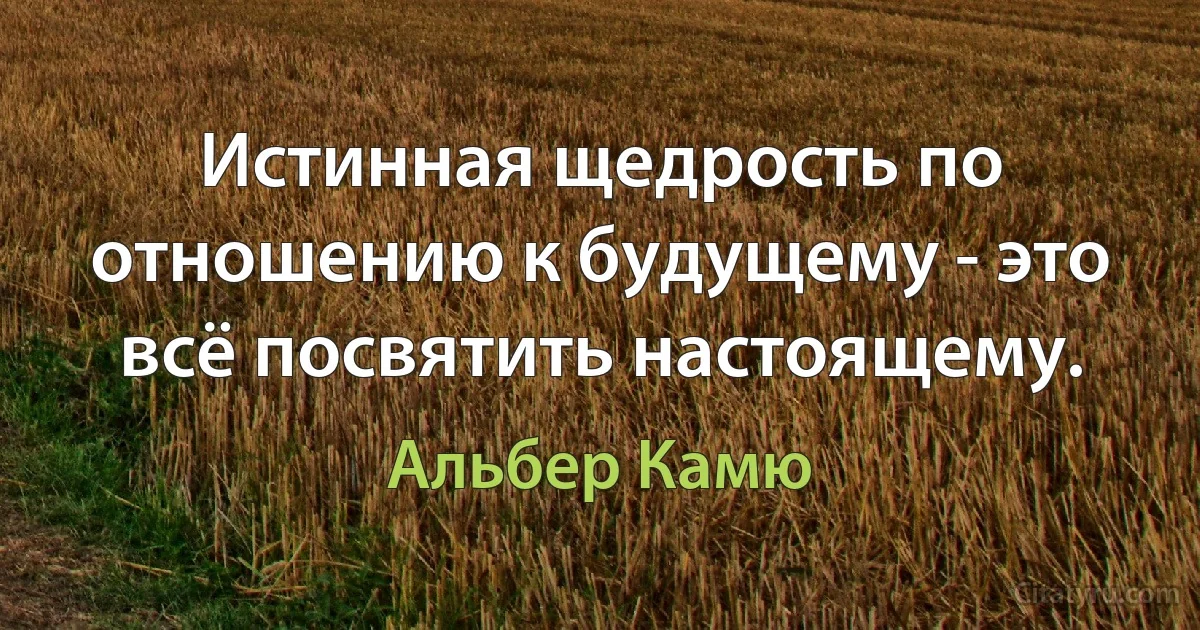 Истинная щедрость по отношению к будущему - это всё посвятить настоящему. (Альбер Камю)