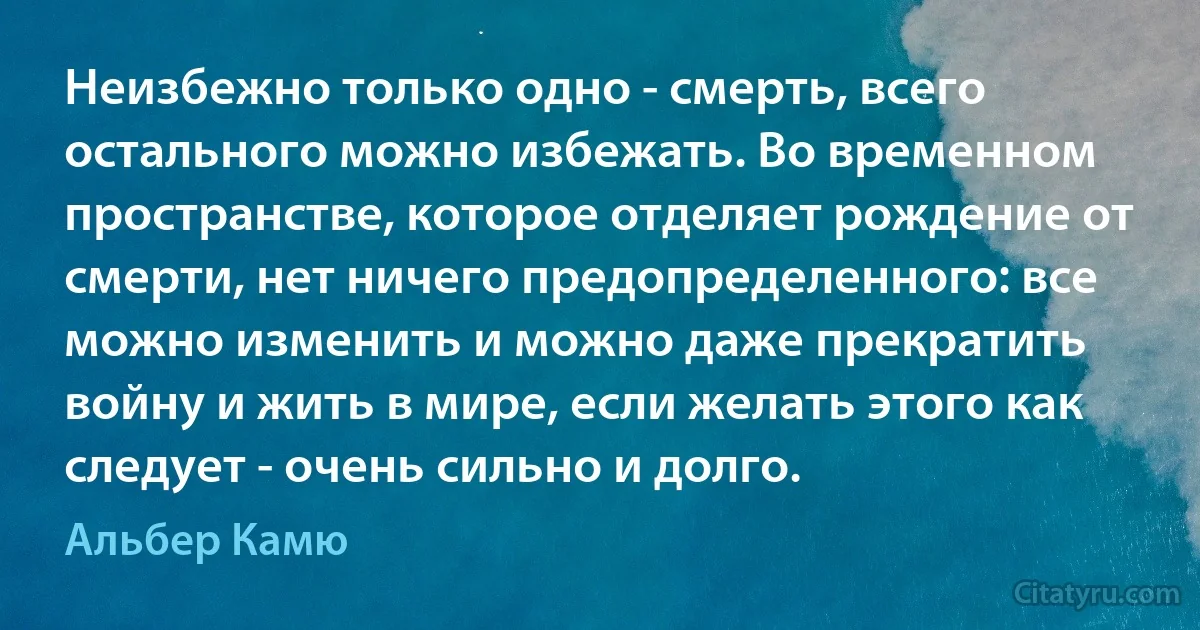 Неизбежно только одно - смерть, всего остального можно избежать. Во временном пространстве, которое отделяет рождение от смерти, нет ничего предопределенного: все можно изменить и можно даже прекратить войну и жить в мире, если желать этого как следует - очень сильно и долго. (Альбер Камю)